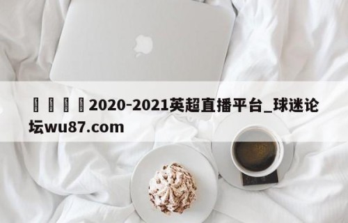 🍢2020-2021英超直播平台_球迷论坛wu87.com