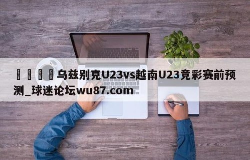 🍢乌兹别克U23vs越南U23竞彩赛前预测_球迷论坛wu87.com