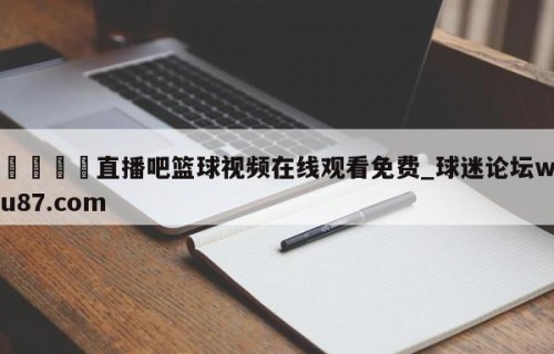 🍢直播吧篮球视频在线观看免费_球迷论坛wu87.com