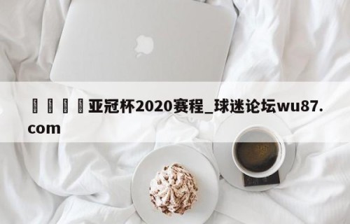 🍢亚冠杯2020赛程_球迷论坛wu87.com