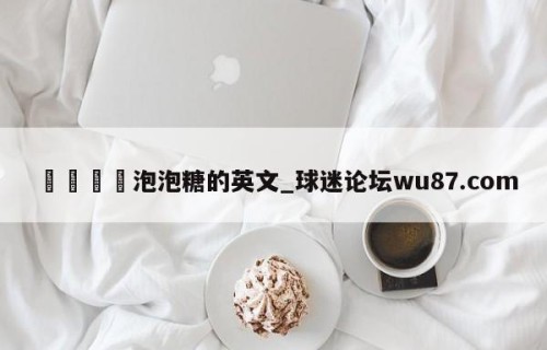 🍢泡泡糖的英文_球迷论坛wu87.com