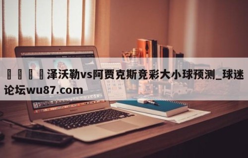 🍢泽沃勒vs阿贾克斯竞彩大小球预测_球迷论坛wu87.com