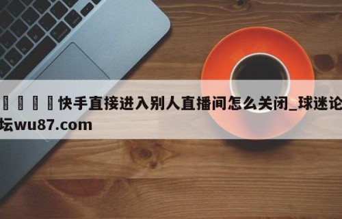 🍢快手直接进入别人直播间怎么关闭_球迷论坛wu87.com