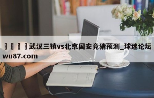 🍢武汉三镇vs北京国安竞猜预测_球迷论坛wu87.com