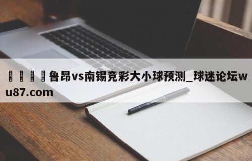 🍢鲁昂vs南锡竞彩大小球预测_球迷论坛wu87.com