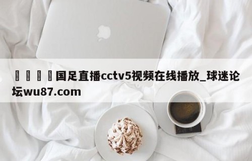 🍢国足直播cctv5视频在线播放_球迷论坛wu87.com