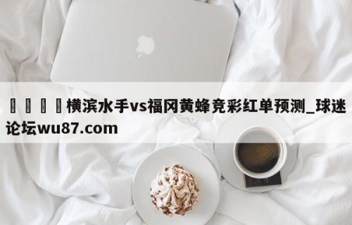 🍢横滨水手vs福冈黄蜂竞彩红单预测_球迷论坛wu87.com