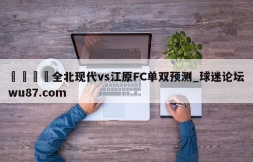 🍢全北现代vs江原FC单双预测_球迷论坛wu87.com