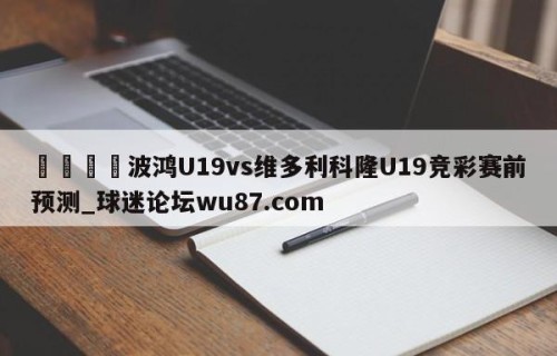 🍢波鸿U19vs维多利科隆U19竞彩赛前预测_球迷论坛wu87.com