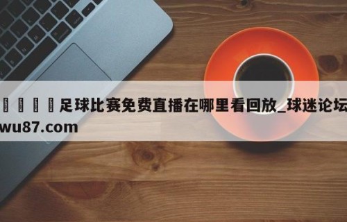🍢足球比赛免费直播在哪里看回放_球迷论坛wu87.com