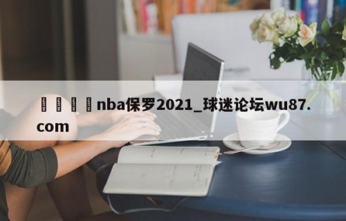 🍢nba保罗2021_球迷论坛wu87.com