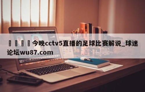 🍢今晚cctv5直播的足球比赛解说_球迷论坛wu87.com