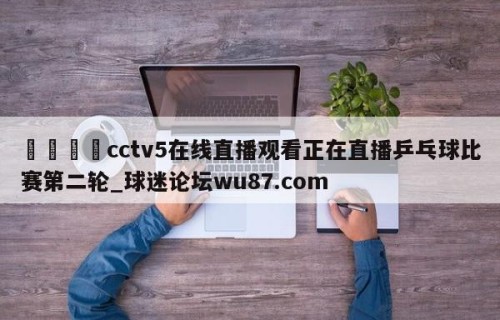 🍢cctv5在线直播观看正在直播乒乓球比赛第二轮_球迷论坛wu87.com