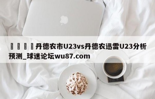 🍢丹德农市U23vs丹德农迅雷U23分析预测_球迷论坛wu87.com