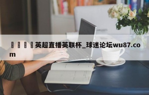 🍢英超直播英联杯_球迷论坛wu87.com