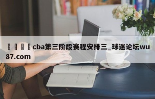 🍢cba第三阶段赛程安排三_球迷论坛wu87.com