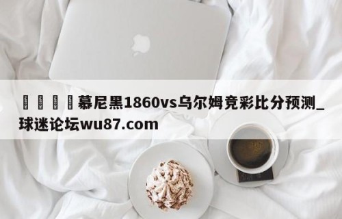 🍢慕尼黑1860vs乌尔姆竞彩比分预测_球迷论坛wu87.com