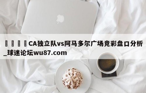🍢CA独立队vs阿马多尔广场竞彩盘口分析_球迷论坛wu87.com