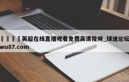 🍢英超在线直播观看免费高清视频_球迷论坛wu87.com