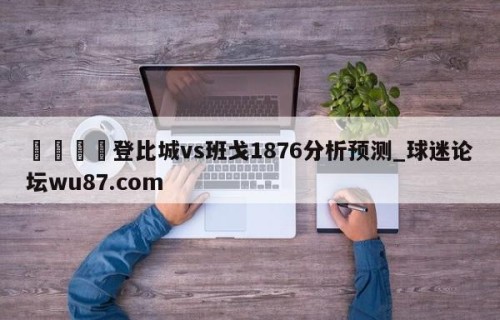 🍢登比城vs班戈1876分析预测_球迷论坛wu87.com