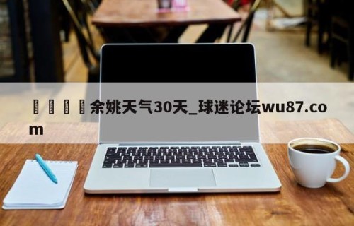 🍢余姚天气30天_球迷论坛wu87.com