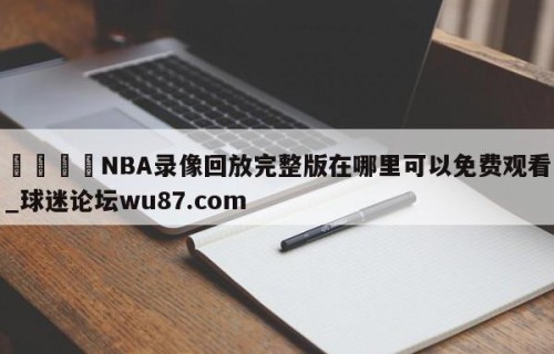 🍢NBA录像回放完整版在哪里可以免费观看_球迷论坛wu87.com