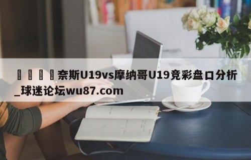 🍢奈斯U19vs摩纳哥U19竞彩盘口分析_球迷论坛wu87.com