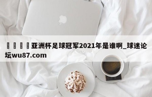 🍢亚洲杯足球冠军2021年是谁啊_球迷论坛wu87.com