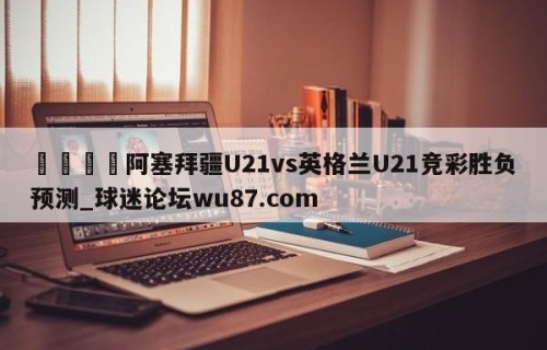 🍢阿塞拜疆U21vs英格兰U21竞彩胜负预测_球迷论坛wu87.com