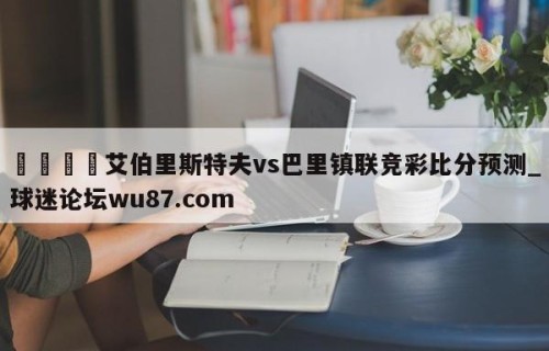 🍢艾伯里斯特夫vs巴里镇联竞彩比分预测_球迷论坛wu87.com
