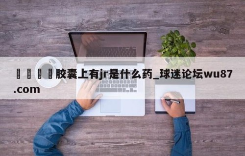 🍢胶囊上有jr是什么药_球迷论坛wu87.com