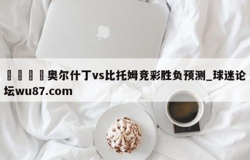 🍢奥尔什丁vs比托姆竞彩胜负预测_球迷论坛wu87.com