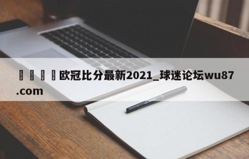 🍢欧冠比分最新2021_球迷论坛wu87.com