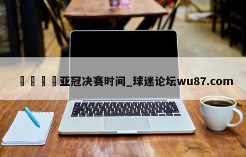 🍢亚冠决赛时间_球迷论坛wu87.com