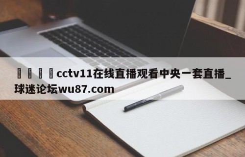 🍢cctv11在线直播观看中央一套直播_球迷论坛wu87.com