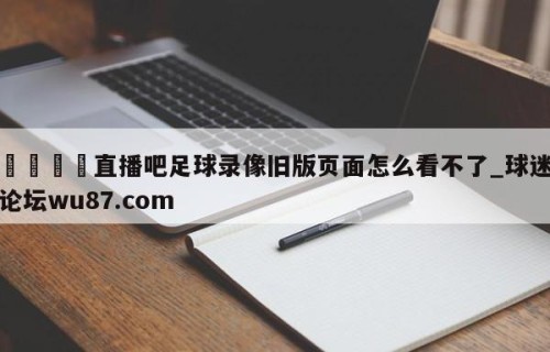 🍢直播吧足球录像旧版页面怎么看不了_球迷论坛wu87.com