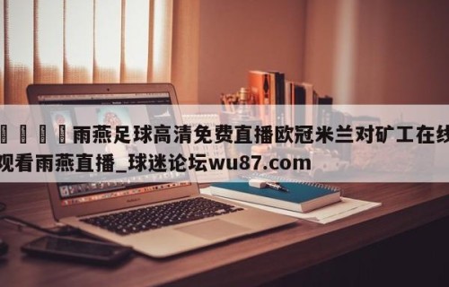 🍢雨燕足球高清免费直播欧冠米兰对矿工在线观看雨燕直播_球迷论坛wu87.com