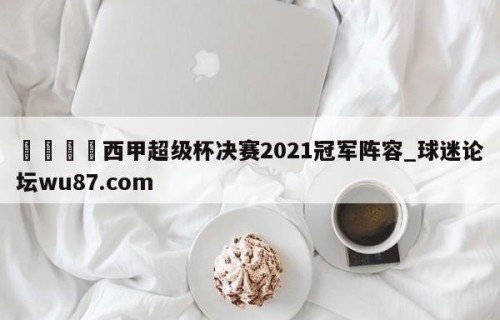 🍢西甲超级杯决赛2021冠军阵容_球迷论坛wu87.com