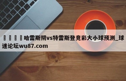 🍢哈雷斯彻vs特雷斯登竞彩大小球预测_球迷论坛wu87.com