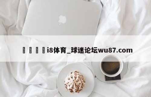 🍢i8体育_球迷论坛wu87.com
