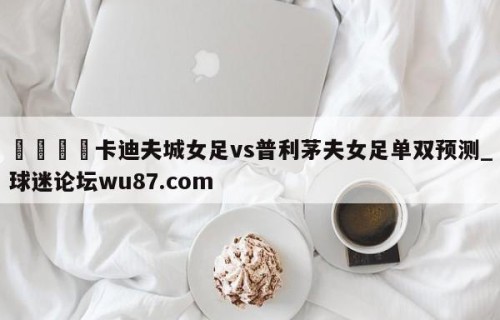 🍢卡迪夫城女足vs普利茅夫女足单双预测_球迷论坛wu87.com