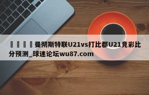 🍢曼彻斯特联U21vs打比郡U21竞彩比分预测_球迷论坛wu87.com