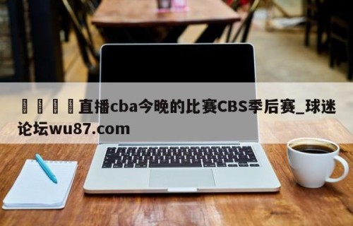 🍢直播cba今晚的比赛CBS季后赛_球迷论坛wu87.com