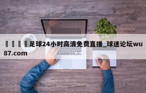🍢足球24小时高清免费直播_球迷论坛wu87.com