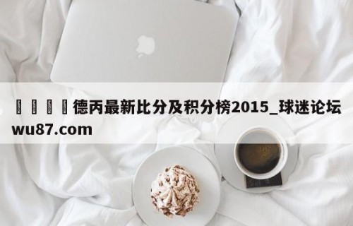 🍢德丙最新比分及积分榜2015_球迷论坛wu87.com