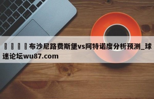 🍢布沙尼路费斯堡vs阿特诺度分析预测_球迷论坛wu87.com