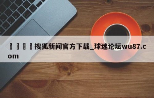 🍢搜狐新闻官方下载_球迷论坛wu87.com