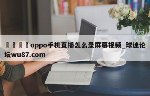 🍢oppo手机直播怎么录屏幕视频_球迷论坛wu87.com