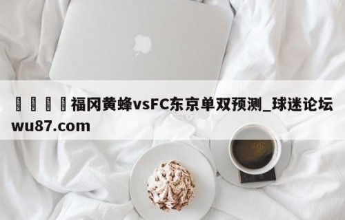 🍢福冈黄蜂vsFC东京单双预测_球迷论坛wu87.com