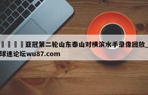 🍢亚冠第二轮山东泰山对横滨水手录像回放_球迷论坛wu87.com